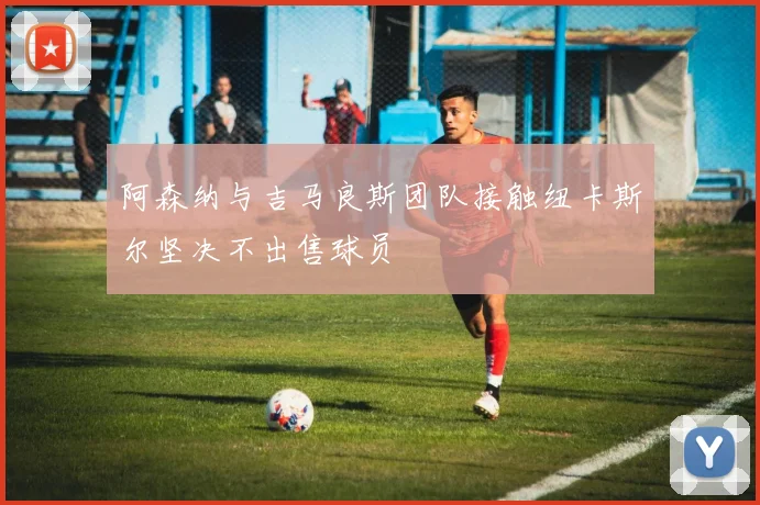阿森纳与吉马良斯团队接触纽卡斯尔坚决不出售球员