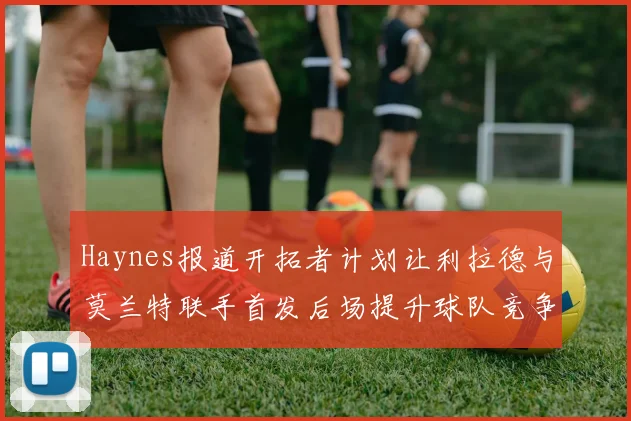 Haynes报道开拓者计划让利拉德与莫兰特联手首发后场提升球队竞争力