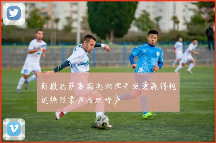 新援孔萨赛前亮相挥手致意赢得枪迷热烈掌声与欢呼声