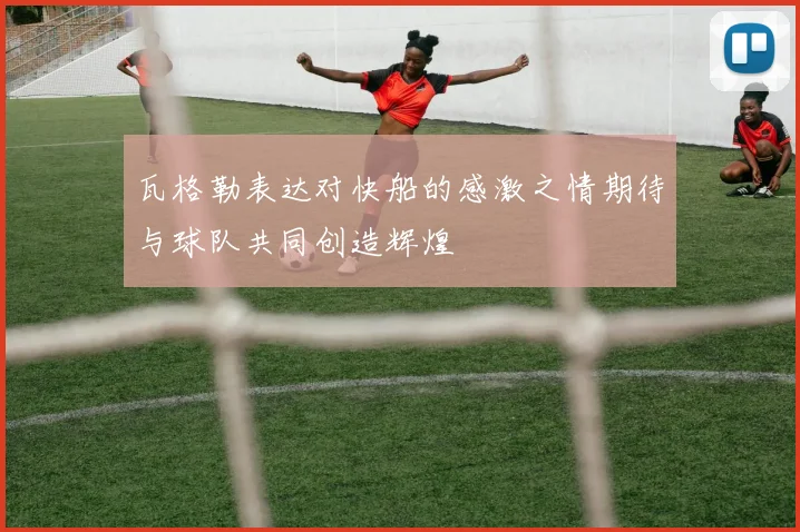 瓦格勒表达对快船的感激之情期待与球队共同创造辉煌