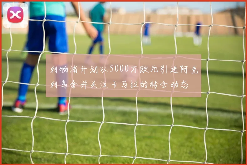 利物浦计划以5000万欧元引进阿克利乌舍并关注卡马拉的转会动态