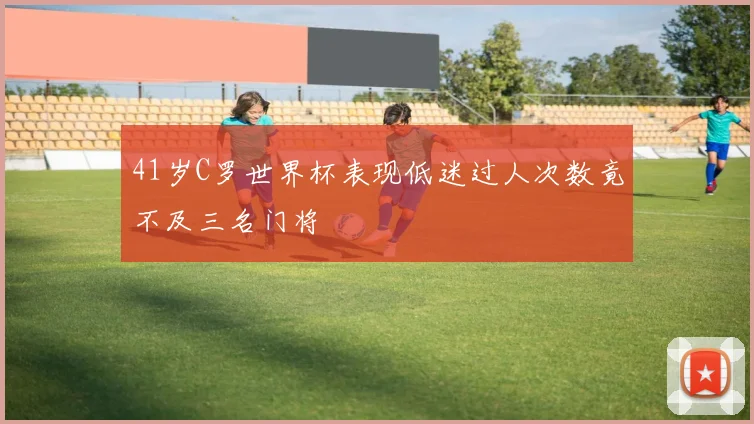 41岁C罗世界杯表现低迷过人次数竟不及三名门将
