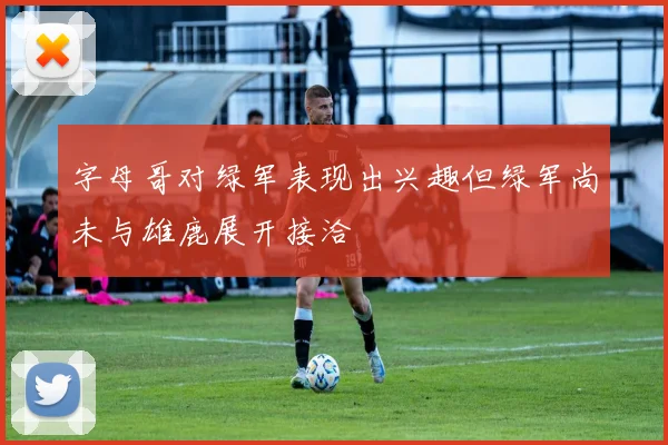 字母哥对绿军表现出兴趣但绿军尚未与雄鹿展开接洽