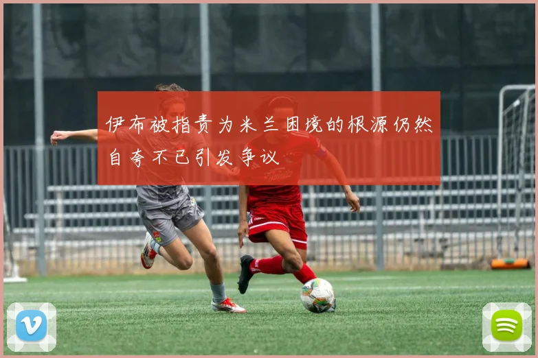 伊布被指责为米兰困境的根源仍然自夸不已引发争议