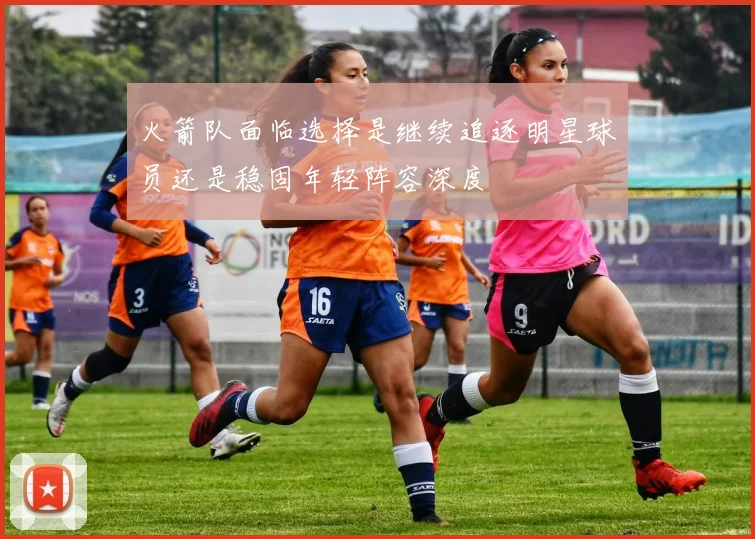 火箭队面临选择是继续追逐明星球员还是稳固年轻阵容深度