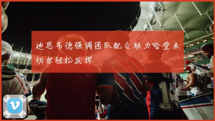 迪恩韦德强调团队配合助力哈登米切尔轻松发挥