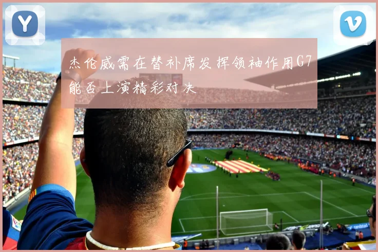 杰伦威需在替补席发挥领袖作用G7能否上演精彩对决