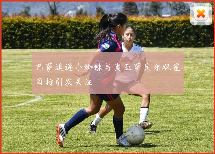 巴萨追逐小蜘蛛与奥亚萨瓦尔双重目标引发关注