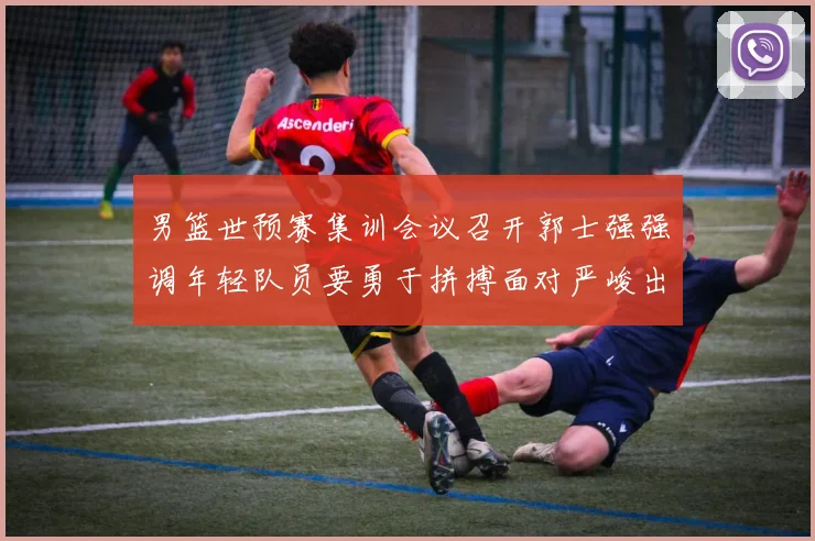 男篮世预赛集训会议召开郭士强强调年轻队员要勇于拼搏面对严峻出线形势