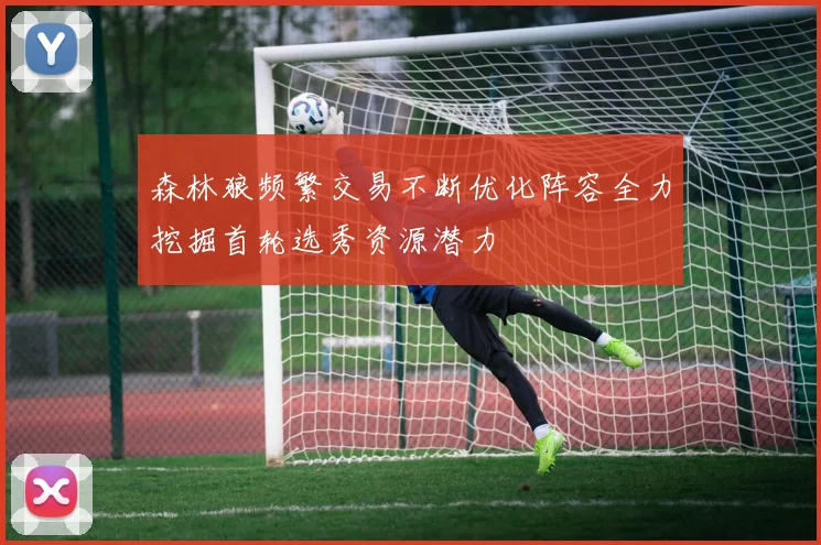 森林狼频繁交易不断优化阵容全力挖掘首轮选秀资源潜力