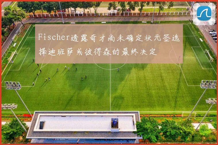 Fischer透露奇才尚未确定状元签选择迪班萨或彼得森的最终决定