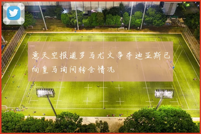 意天空报道罗马尤文争夺迪亚斯已向皇马询问转会情况
