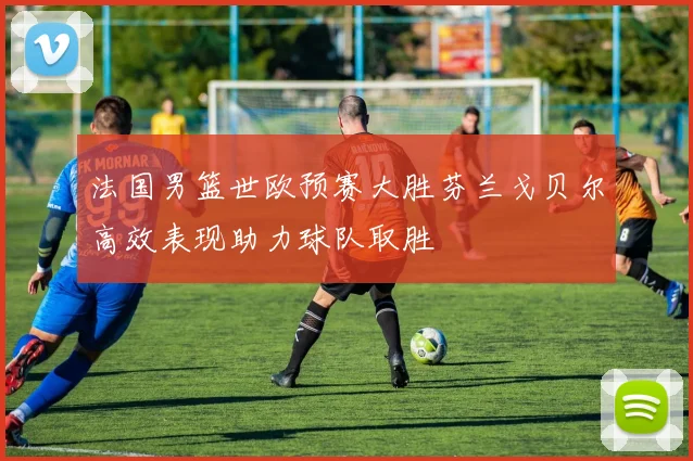 法国男篮世欧预赛大胜芬兰戈贝尔高效表现助力球队取胜