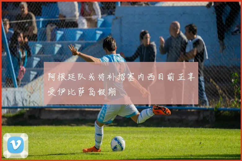 阿根廷队或将补招塞内西目前正享受伊比萨岛假期