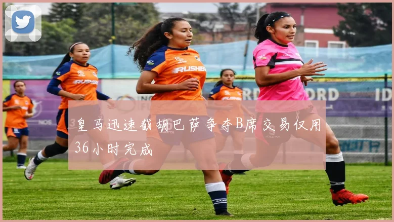 皇马迅速截胡巴萨争夺B席交易仅用36小时完成