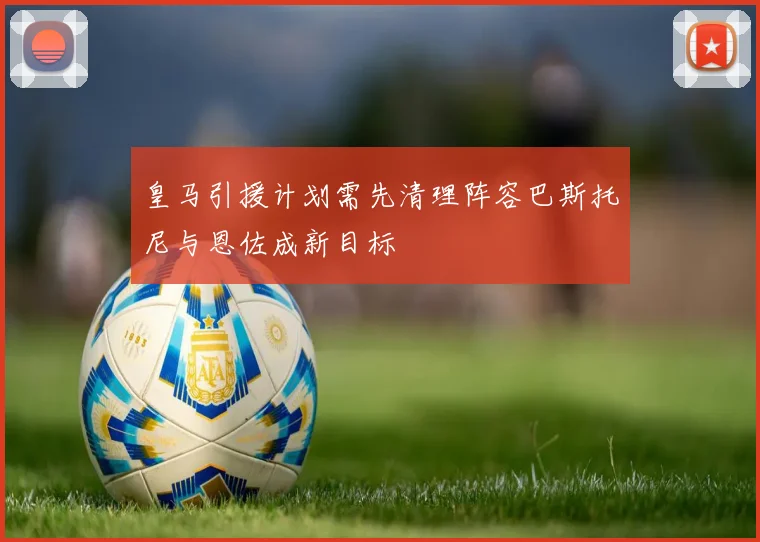 皇马引援计划需先清理阵容巴斯托尼与恩佐成新目标