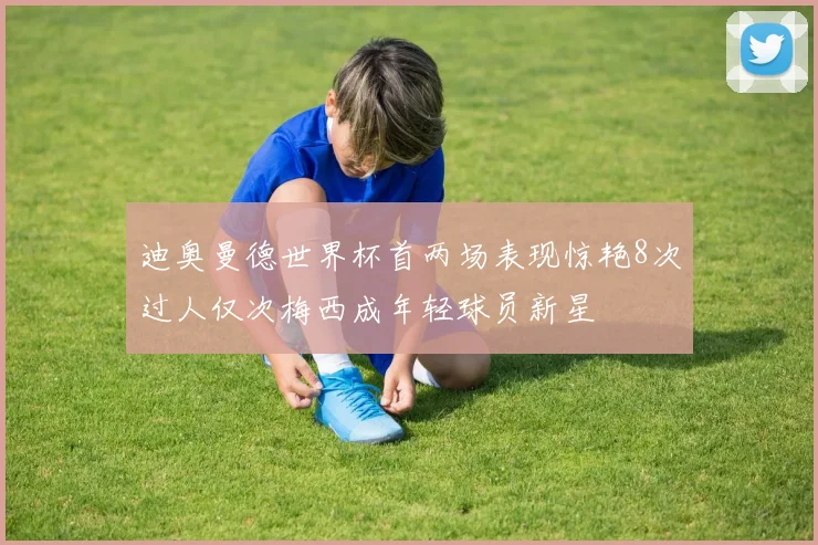 迪奥曼德世界杯首两场表现惊艳8次过人仅次梅西成年轻球员新星