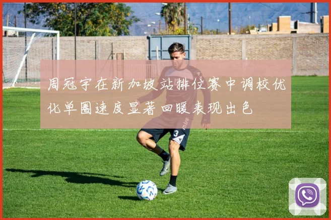周冠宇在新加坡站排位赛中调校优化单圈速度显著回暖表现出色