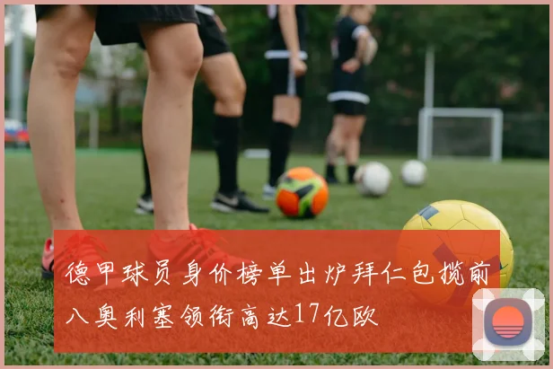 德甲球员身价榜单出炉拜仁包揽前八奥利塞领衔高达17亿欧