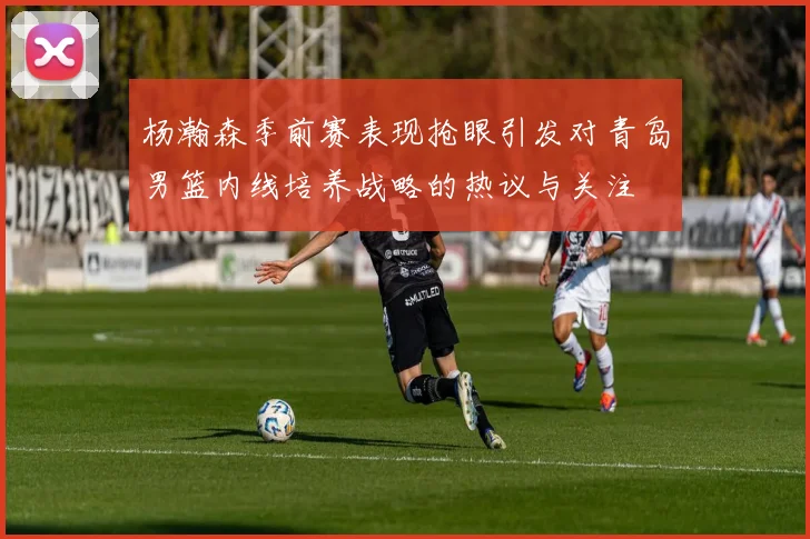 杨瀚森季前赛表现抢眼引发对青岛男篮内线培养战略的热议与关注
